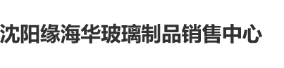 男人日美女鸡八沈阳缘海华玻璃制品销售中心